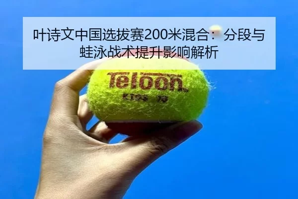 叶诗文中国选拔赛200米混合：分段与蛙泳战术提升影响解析
