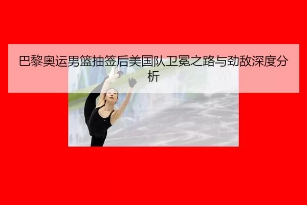 巴黎奥运男篮抽签后美国队卫冕之路与劲敌深度分析